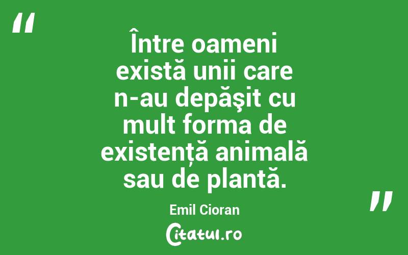 Între oameni există unii care n-au depăşit cu mult forma de existenţă animală sau de plantă. Emil Cioran
