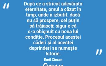 După ce a stricat adevărata eternitate, omul a căzut în timp, unde a izbutit, dacă nu să prospere, cel puţin să trăiască: sigur e că s-a obişnuit cu noua lui condiţie. Procesul acestei căderi şi al acestei deprinderi se numeşte Istorie. Emil Cioran...
