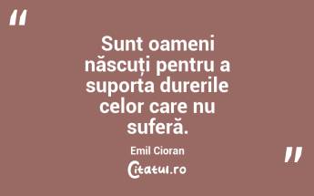  Sunt oameni născuţi pentru a suporta durerile celor care nu suferă. Emil Cioran...