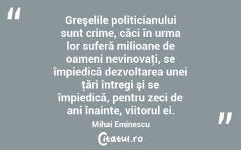 Greşelile politicianului sunt crime, căci în urma lor suferă milioane de oameni nevinovaţi, se împiedică dezvoltarea unei ţări întregi şi se împiedică, pentru zeci de ani înainte, viitorul ei. Mihai Eminescu...