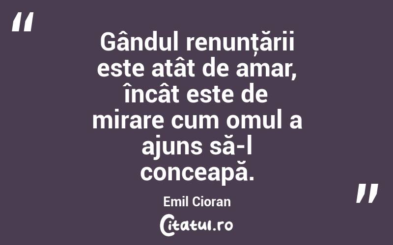 Gândul renunţării este atât de amar, încât este de mirare cum omul a ajuns să-l conceapă. Emil Cioran
