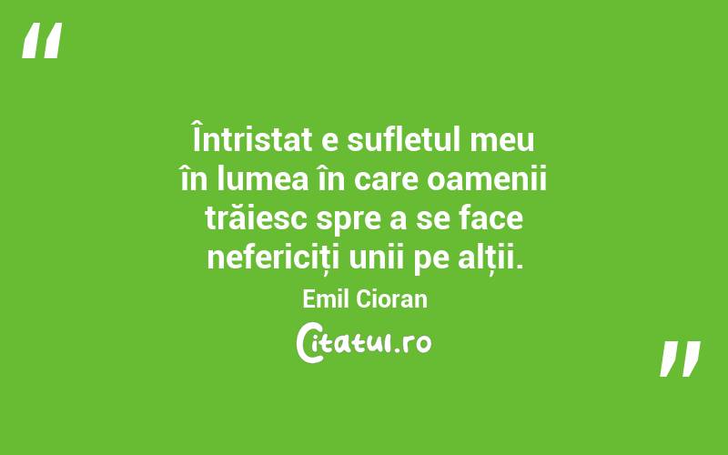 Întristat e sufletul meu în lumea în care oamenii trăiesc spre a se face nefericiţi unii pe alţii. Emil Cioran
