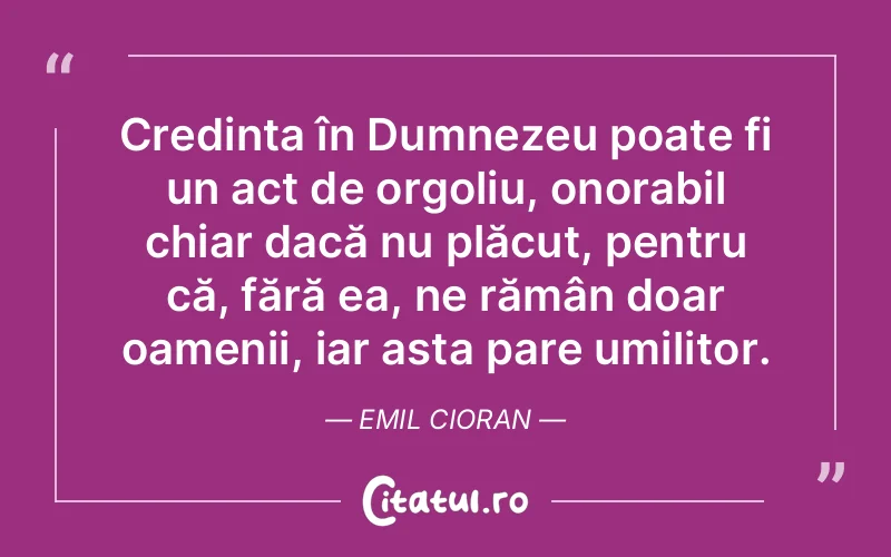 Credința în Dumnezeu poate fi un act de orgoliu, onorabil chiar dacă nu plăcut, pentru că, fără ea, ne rămân doar oamenii, iar asta pare umilitor. Emil Cioran