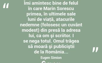  Îmi amintesc bine de felul în care Marin Sorescu primea, în ultimele sale luni de viaţă, atacurile nedemne (folosesc un cuvânt modest) din presă la adresa lui, ca om şi scriitor. I se nega totul. Omul trăgea să moară şi publiciştii de la România... Eugen Simion...