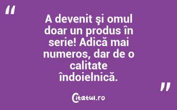 A devenit şi omul doar un produs în serie! Adică mai numeros, dar de o calitate îndoielnică. ...