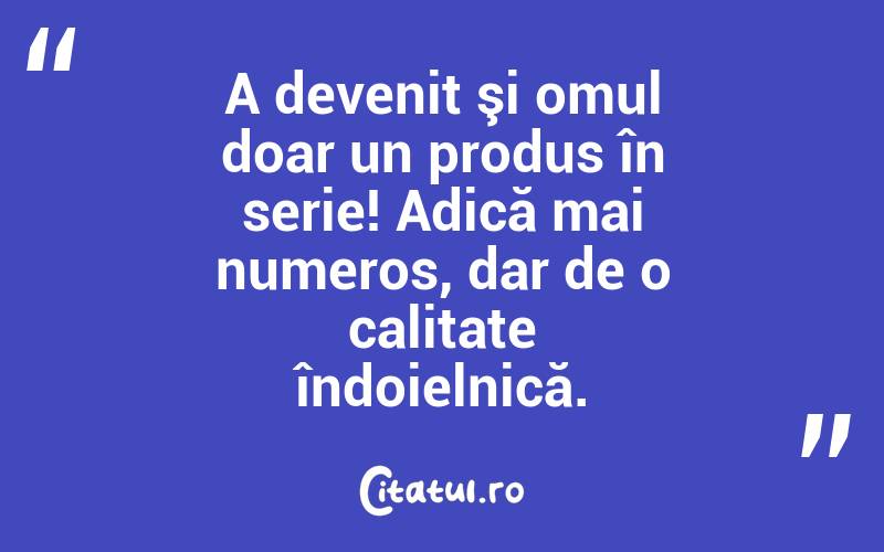 A devenit şi omul doar un produs în serie! Adică mai numeros, dar de o calitate îndoielnică. 
