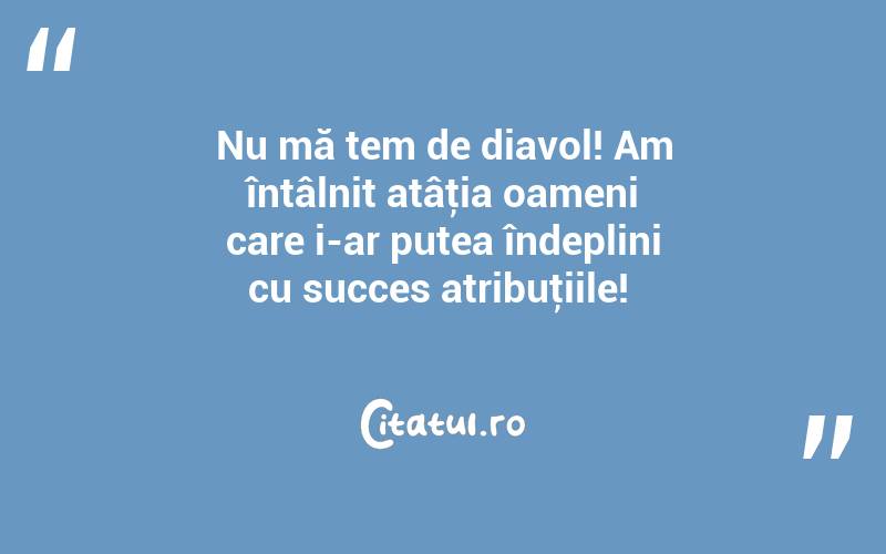 Nu mă tem de diavol! Am întâlnit atâţia oameni care i-ar putea îndeplini cu succes atribuţiile! 
