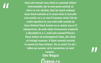 Sunt unii oameni care oferă cu uşurinţă sfaturi interminabile, dar le este peste putinţă să ofere un mic zâmbet, deşi îşi mişcă aceleaşi buze.Dacă oamenii ar fi crezut doar în lucrurile care există, nu s-ar mai fi inventat nimic.Cât de multe înjurături în care este hulit numele lui Iisus Hristos! Dacă Acesta nu ar exista sau ar fi neimportant, de unde atâta înverşunare suspectă a diavolului în a-L ocărî prin oameni?Omul a făcut atâtea să prelungească viaţa, dar nimic să învingă moartea. A lăsat această sarcină în seama lui Iisus Hristos. De ce scriu? Ca să-i tulbur pe oameni, să le reamintesc că sunt oameni... Geo Bogza...