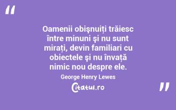  Oamenii obişnuiţi trăiesc între minuni şi nu sunt miraţi, devin familiari cu obiectele şi nu învaţă nimic nou despre ele. George Henry Lewes...