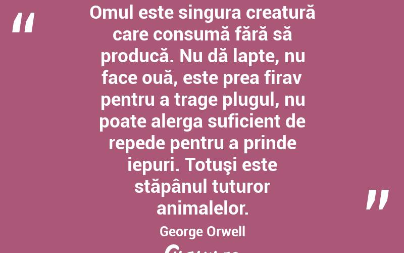 Omul este singura creatură care consumă fără să producă. Nu dă lapte, nu face ouă, este prea firav pentru a trage plugul, nu poate alerga suficient de repede pentru a prinde iepuri. Totuşi este stăpânul tuturor animalelor. George Orwell