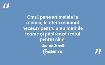 Omul pune animalele la muncă, le oferă minimul necesar pentru a nu muri de foame şi păstrează restul pentru sine. George Orwell...