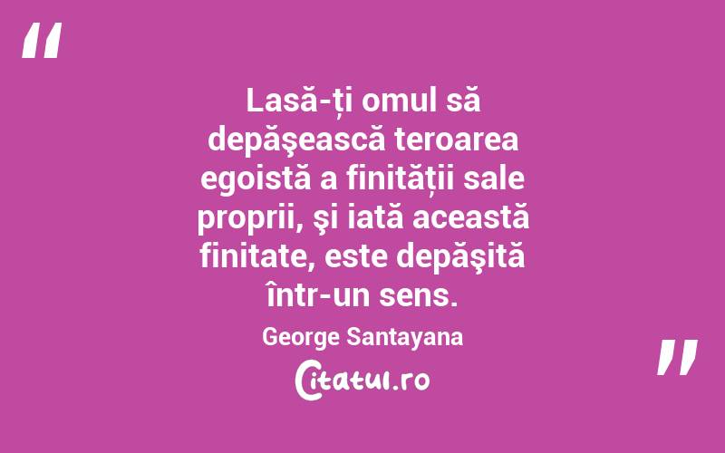 Lasă-ţi omul să depăşească teroarea egoistă a finităţii sale proprii, şi iată această finitate, este depăşită într-un sens. George Santayana
