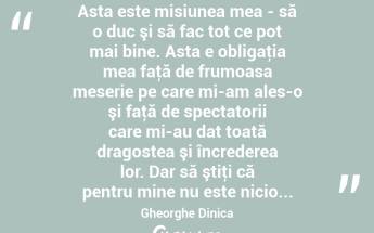  Asta este misiunea mea - să o duc şi să fac tot ce pot mai bine. Asta e obligaţia mea faţă de frumoasa meserie pe care mi-am ales-o şi faţă de spectatorii care mi-au dat toată dragostea şi încrederea lor. Dar să ştiţi că pentru mine nu este nicio... Gheorghe Dinica...