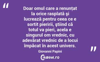 Doar omul care a renunţat la orice rasplată şi lucrează pentru ceea ce e sortit pieririi, ştiind că totul va pieri, acela e singurul om vrednic, cu adevărat vrednic de a locui împăcat în acest univers. Giovanni Papini...