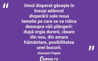  Omul disperat găseşte în însuşi adâncul disperării sale noua temelie pe care se va ridica deasupra văii plângerii: după orgia durerii, răsare din nou, din amara frământare, posibilitatea unei bucurii. Giovanni Papini...
