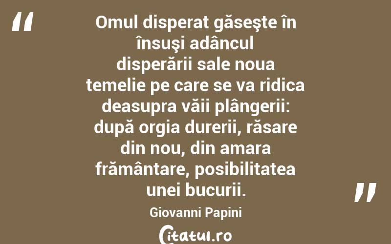  Omul disperat găseşte în însuşi adâncul disperării sale noua temelie pe care se va ridica deasupra văii plângerii: după orgia durerii, răsare din nou, din amara frământare, posibilitatea unei bucurii. Giovanni Papini