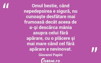 Omul bestie, când nepedepsirea e sigură, nu cunoaşte desfătare mai frumoasă decât aceea de a-şi descărca mânia asupra celui fără apărare, cu o plăcere şi mai mare când cel fără apărare e nevinovat. Giovanni Papini...