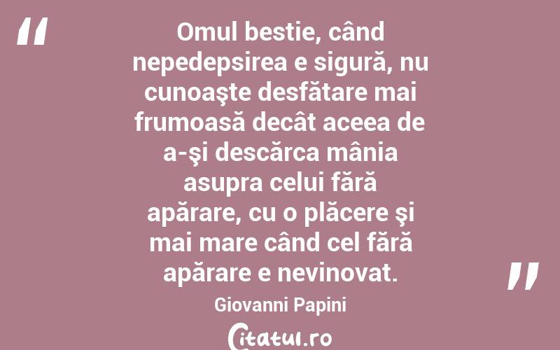 Omul bestie, când nepedepsirea e sigură, nu cunoaşte desfătare mai frumoasă decât aceea de a-şi descărca mânia asupra celui fără apărare, cu o plăcere şi mai mare când cel fără apărare e nevinovat. Giovanni Papini
