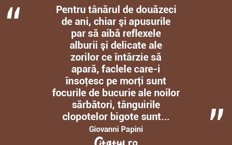  Pentru tânărul de douăzeci de ani, chiar şi apusurile par să aibă reflexele alburii şi delicate ale zorilor ce întârzie să apară, faclele care-i însoţesc pe morţi sunt focurile de bucurie ale noilor sărbători, tânguirile clopotelor bigote sunt... Giovanni Papini
