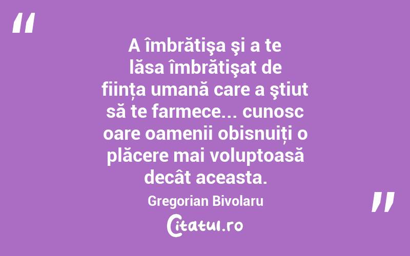 A îmbrătişa şi a te lăsa îmbrătişat de fiinţa umană care a ştiut să te farmece... cunosc oare oamenii obisnuiţi o plăcere mai voluptoasă decât aceasta. Gregorian Bivolaru