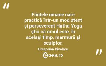 Fiinţele umane care practică într-un mod atent şi perseverent Hatha Yoga ştiu că omul este, în acelaşi timp, marmură şi sculptor. Gregorian Bivolaru...