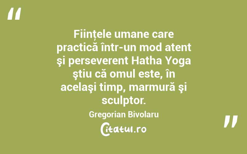 Fiinţele umane care practică într-un mod atent şi perseverent Hatha Yoga ştiu că omul este, în acelaşi timp, marmură şi sculptor. Gregorian Bivolaru