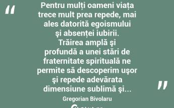  Pentru mulţi oameni viaţa trece mult prea repede, mai ales datorită egoismului şi absenţei iubirii. Trăirea amplă şi profundă a unei stări de fraternitate spirituală ne permite să descoperim uşor şi repede adevărata dimensiune sublimă şi... Gregorian Bivolaru...
