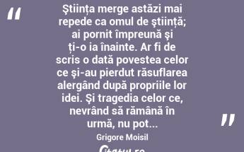  Ştiinţa merge astăzi mai repede ca omul de ştiinţă; ai pornit împreună şi ţi-o ia înainte. Ar fi de scris o dată povestea celor ce şi-au pierdut răsuflarea alergând după propriile lor idei. Şi tragedia celor ce, nevrând să rămână în urmă, nu pot... Grigore Moisil...