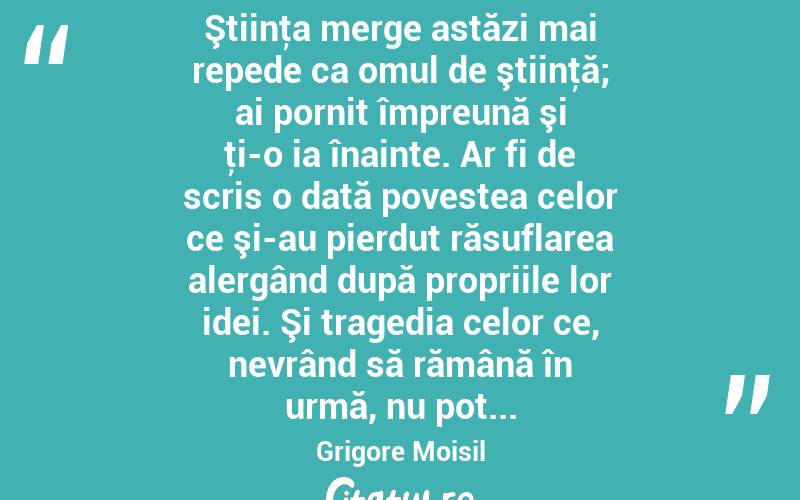  Ştiinţa merge astăzi mai repede ca omul de ştiinţă; ai pornit împreună şi ţi-o ia înainte. Ar fi de scris o dată povestea celor ce şi-au pierdut răsuflarea alergând după propriile lor idei. Şi tragedia celor ce, nevrând să rămână în urmă, nu pot... Grigore Moisil
