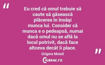 Eu cred că omul trebuie să caute să găsească plăcerea în însăşi munca lui. Consider că munca e o pedeapsă, numai dacă omul nu se află la locul potrivit, dacă face altceva decât îi place. Grigore Moisil...