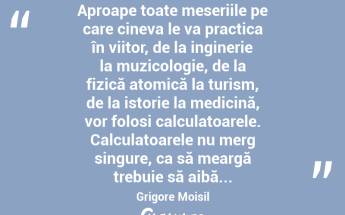  Aproape toate meseriile pe care cineva le va practica în viitor, de la inginerie la muzicologie, de la fizică atomică la turism, de la istorie la medicină, vor folosi calculatoarele. Calculatoarele nu merg singure, ca să meargă trebuie să aibă... Grigore Moisil...