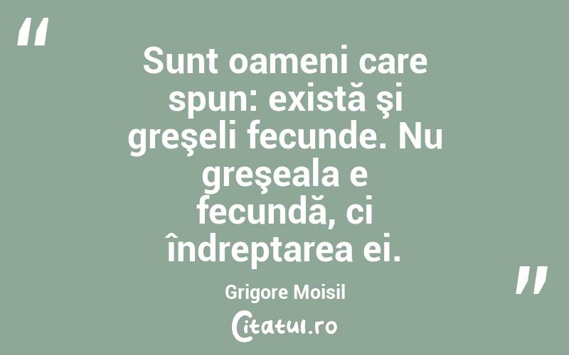 Sunt oameni care spun: există şi greşeli fecunde. Nu greşeala e fecundă, ci îndreptarea ei. Grigore Moisil