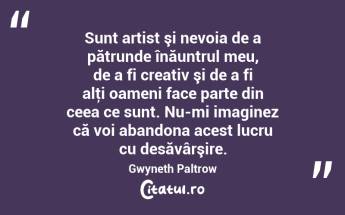 Sunt artist şi nevoia de a pătrunde înăuntrul meu, de a fi creativ şi de a fi alţi oameni face parte din ceea ce sunt. Nu-mi imaginez că voi abandona acest lucru cu desăvârşire. Gwyneth Paltrow...