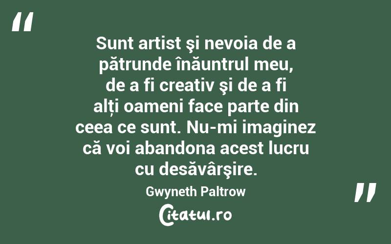 Sunt artist şi nevoia de a pătrunde înăuntrul meu, de a fi creativ şi de a fi alţi oameni face parte din ceea ce sunt. Nu-mi imaginez că voi abandona acest lucru cu desăvârşire. Gwyneth Paltrow
