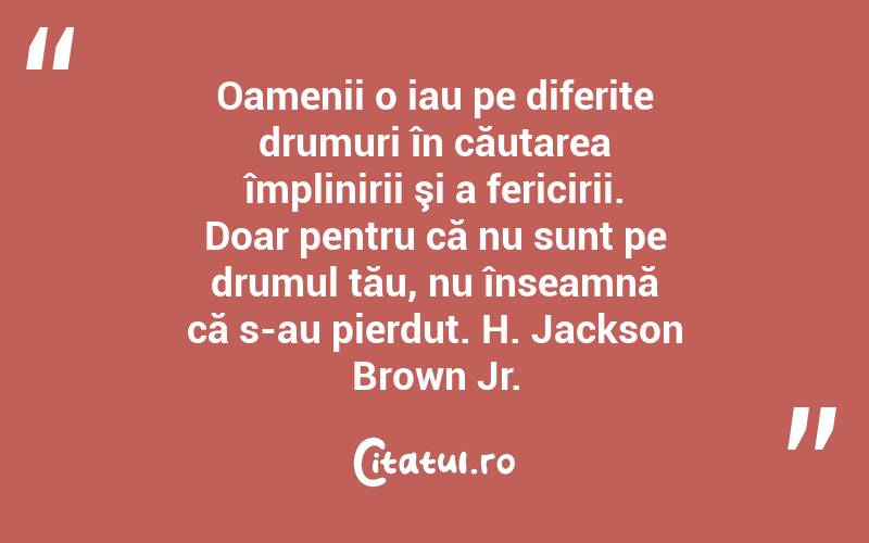 Oamenii o iau pe diferite drumuri în căutarea împlinirii şi a fericirii. Doar pentru că nu sunt pe drumul tău, nu înseamnă că s-au pierdut. H. Jackson Brown Jr.
