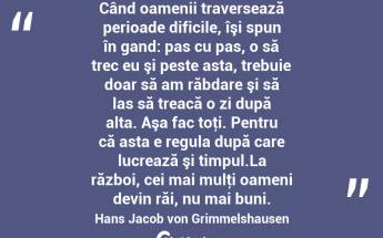 Când oamenii traversează perioade dificile, îşi spun în gand: pas cu pas, o să trec eu şi peste asta, trebuie doar să am răbdare şi să las să treacă o zi după alta. Aşa fac toţi. Pentru că asta e regula după care lucrează şi timpul.La război, cei mai mulţi oameni devin răi, nu mai buni. Hans Jacob von Grimmelshausen...