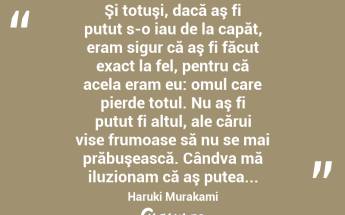  Şi totuşi, dacă aş fi putut s-o iau de la capăt, eram sigur că aş fi făcut exact la fel, pentru că acela eram eu: omul care pierde totul. Nu aş fi putut fi altul, ale cărui vise frumoase să nu se mai prăbuşească. Cândva mă iluzionam că aş putea... Haruki Murakami...