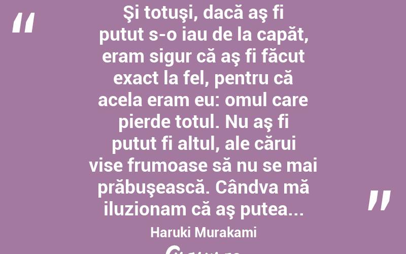  Şi totuşi, dacă aş fi putut s-o iau de la capăt, eram sigur că aş fi făcut exact la fel, pentru că acela eram eu: omul care pierde totul. Nu aş fi putut fi altul, ale cărui vise frumoase să nu se mai prăbuşească. Cândva mă iluzionam că aş putea... Haruki Murakami
