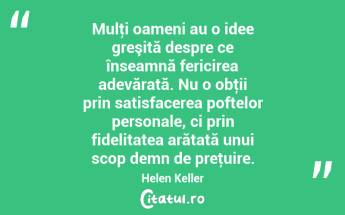 Mulţi oameni au o idee greşită despre ce înseamnă fericirea adevărată. Nu o obţii prin satisfacerea poftelor personale, ci prin fidelitatea arătată unui scop demn de preţuire. Helen Keller...