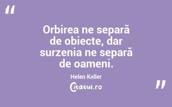 Orbirea ne separă de obiecte, dar surzenia ne separă de oameni. Helen Keller...