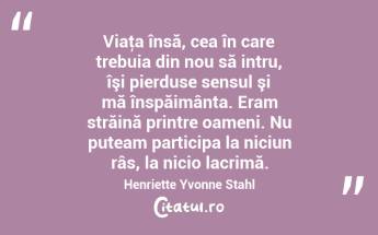 Viaţa însă, cea în care trebuia din nou să intru, îşi pierduse sensul şi mă înspăimânta. Eram străină printre oameni. Nu puteam participa la niciun râs, la nicio lacrimă. Henriette Yvonne Stahl...