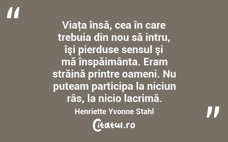 Viaţa însă, cea în care trebuia din nou să intru, îşi pierduse sensul şi mă înspăimânta. Eram străină printre oameni. Nu puteam participa la niciun râs, la nicio lacrimă. Henriette Yvonne Stahl
