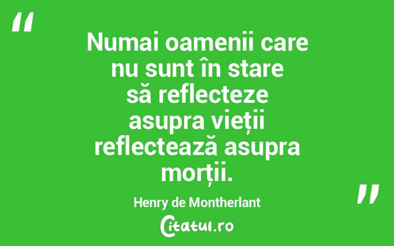 Numai oamenii care nu sunt în stare să reflecteze asupra vieţii reflectează asupra morţii. Henry de Montherlant
