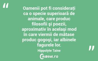 Oamenii pot fi consideraţi ca o specie superioară de animale, care produc filosofii şi poezii, aproximativ în acelaşi mod în care viermii de mătase produc gogoşi, iar albinele fagurele lor. Hippolyte Taine...