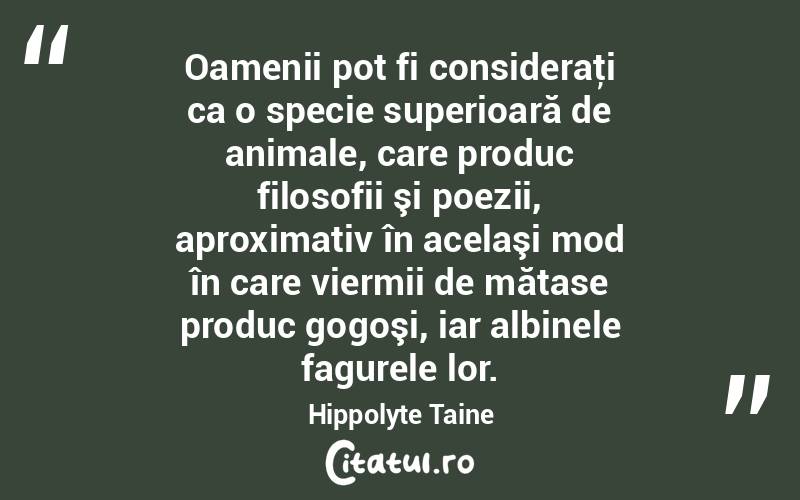 Oamenii pot fi consideraţi ca o specie superioară de animale, care produc filosofii şi poezii, aproximativ în acelaşi mod în care viermii de mătase produc gogoşi, iar albinele fagurele lor. Hippolyte Taine
