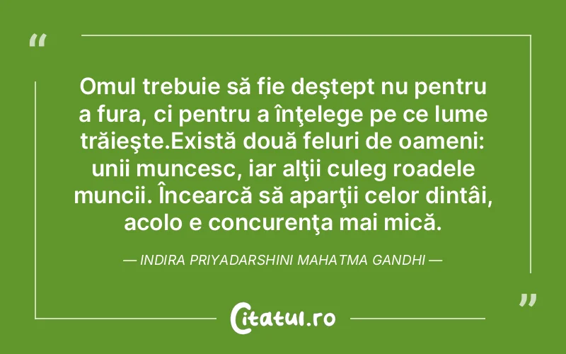 Omul trebuie să fie deştept nu pentru a fura, ci pentru a înţelege pe ce lume trăieşte.Există două feluri de oameni: unii muncesc, iar alţii culeg roadele muncii. Încearcă să aparţii celor dintâi, acolo e concurenţa mai mică. Indira Priyadarshini Mahatma Gandhi