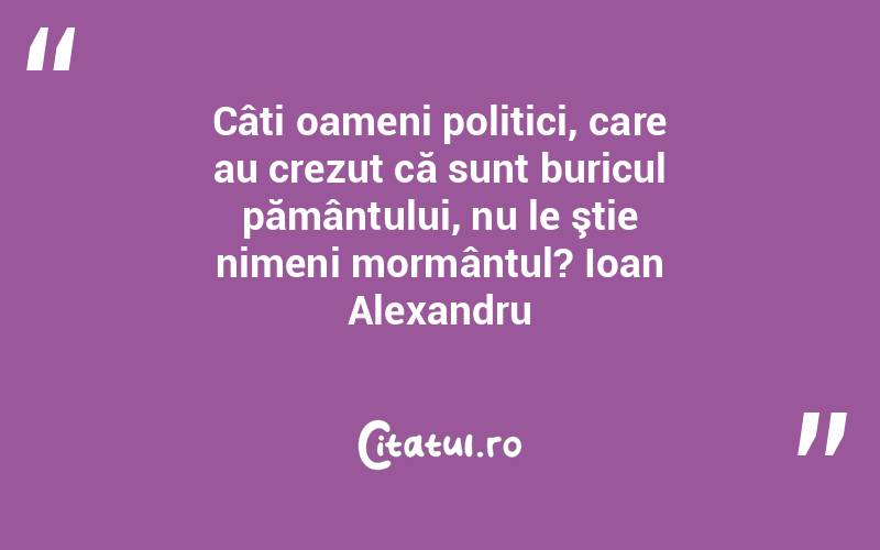 Câti oameni politici, care au crezut că sunt buricul pământului, nu le ştie nimeni mormântul? Ioan Alexandru
