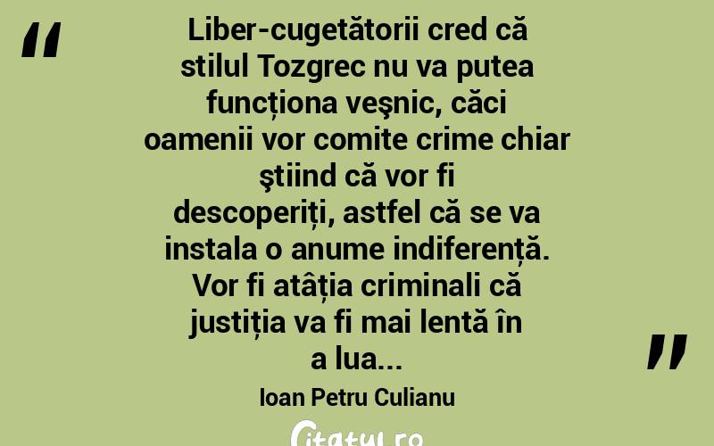 Liber-cugetătorii cred că stilul Tozgrec nu va putea funcţiona veşnic, căci oamenii vor comite crime chiar ştiind că vor fi descoperiţi, astfel că se va instala o anume indiferenţă. Vor fi atâţia criminali că justiţia va fi mai lentă în a lua... Ioan Petru Culianu
