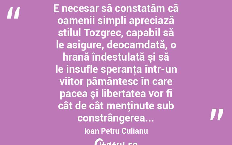  E necesar să constatăm că oamenii simpli apreciază stilul Tozgrec, capabil să le asigure, deocamdată, o hrană îndestulată şi să le insufle speranţa într-un viitor pământesc în care pacea şi libertatea vor fi cât de cât menţinute sub constrângerea... Ioan Petru Culianu
