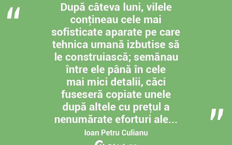  După câteva luni, vilele conţineau cele mai sofisticate aparate pe care tehnica umană izbutise să le construiască; semănau între ele până în cele mai mici detalii, căci fuseseră copiate unele după altele cu preţul a nenumărate eforturi ale... Ioan Petru Culianu
